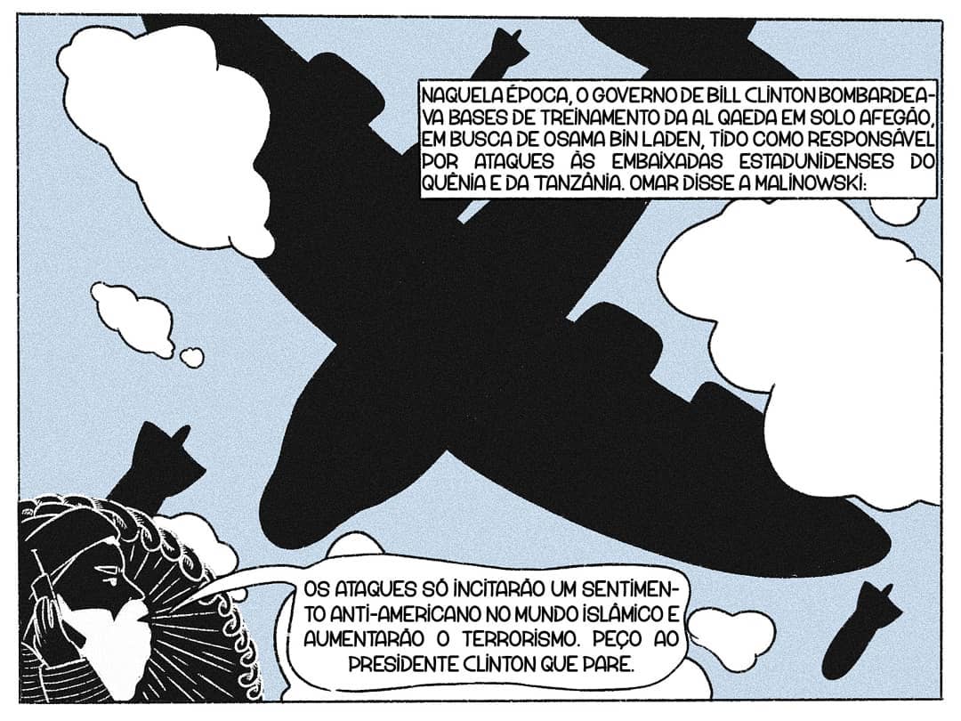 Naquela época, o governo de Bill Clinton bombardeava bases de treinamento da Al Qaeda em solo afegão, em busca de Osama Bin Laden, tido como responsável por ataques às embaixadas estadunidenses do Quênia e da Tanzânia. Omar disse a Malinowski: [Balão Omar] Os ataques só incitarão um sentimento anti-americano no mundo islâmico e aumentarão o terrorismo. Peço ao presidente Clinton que pare.