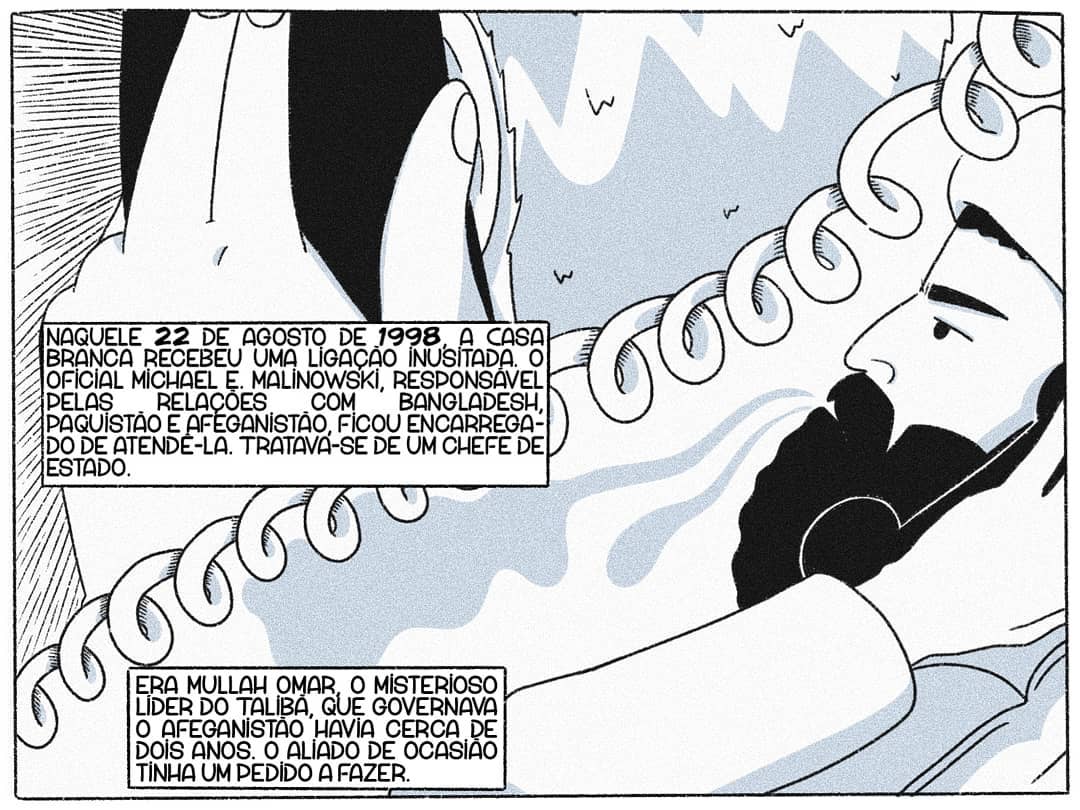 Naquele 22 de agosto de 1998, a Casa Branca recebeu uma ligação inusitada. O oficial Michael E. Malinowski, responsável pelas Relações com Bangladesh, Paquistão e Afeganistão, ficou encarregado de atendê-la. Tratava-se de um chefe de Estado. Era Mullah Omar, o misterioso líder do Talibã, que governava o Afeganistão havia cerca de dois anos. O aliado de ocasião tinha um pedido a fazer.