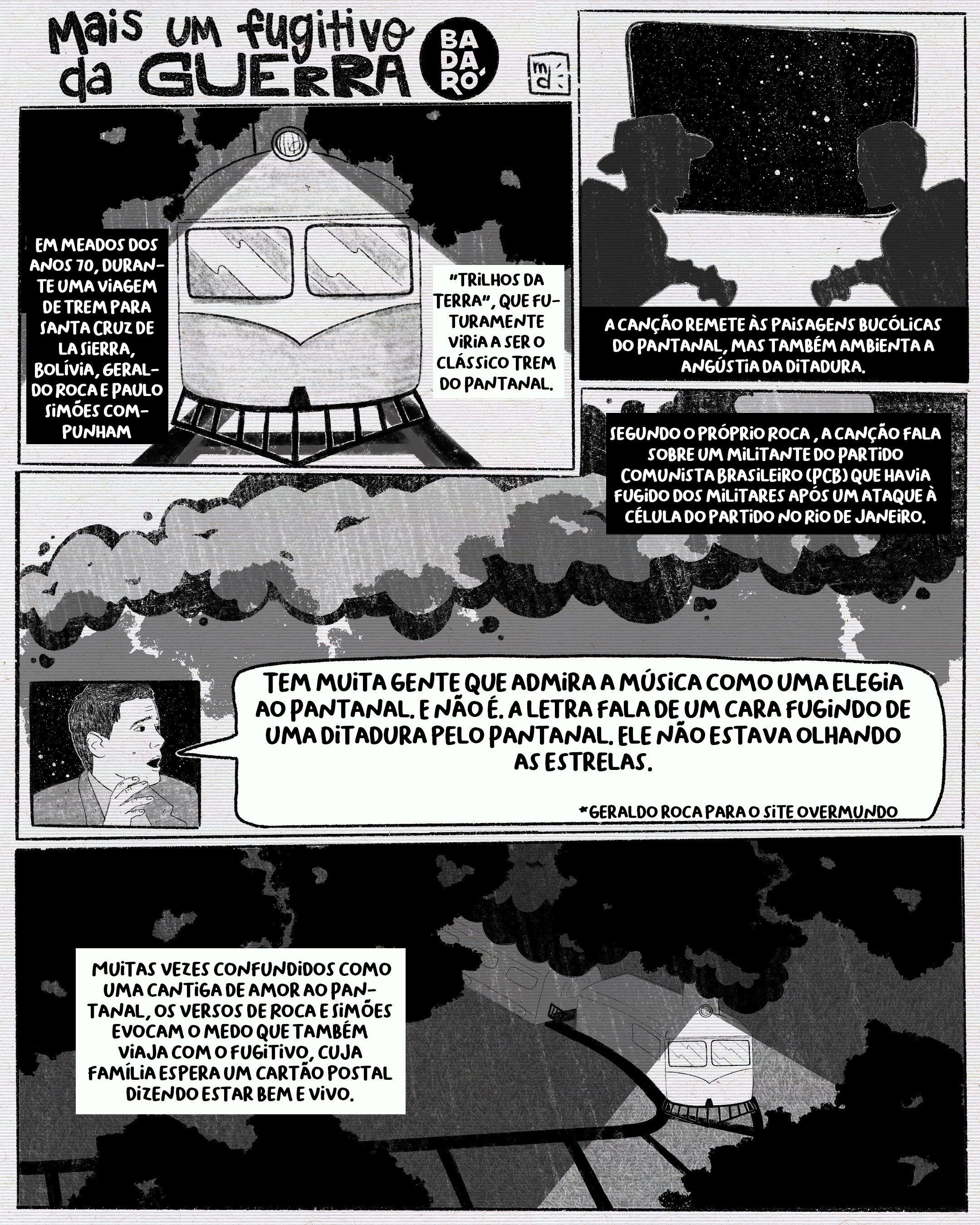 Mais um fugitivo da guerra Q1: Em meados dos anos 70, durante uma viagem de trem para Santa Cruz de la Sierra, Bolívia, Geraldo Roca e Paulo Simões compunham "Trilhos da Terra", que futuramente viria a ser o clássico Trem do Pantanal. Q2: A canção remete às paisagens bucólicas do Pantanal, mas também ambienta a angústia da ditadura. Q3: Segundo o próprio Roca , a canção fala sobre um militante do Partido Comunista Brasileiro (PCB) que havia fugido dos militares após um ataque à célula do partido no Rio de Janeiro. Entrevista para o site Overmundo: O Trem do Pantanal é incompreendido na sua essência então? Sim. Tem muita gente que admira a música como uma elegia ao Pantanal. E não é. A letra fala de um cara fugindo de uma ditadura pelo Pantanal. Ele não estava olhando as estrelas. Q4: Muitas vezes confundidos como uma cantiga de amor ao Pantanal, os versos de Roca e Simões evocam o medo que também viaja com o fugitivo, cuja família espera um cartão postal dizendo estar bem e vivo.