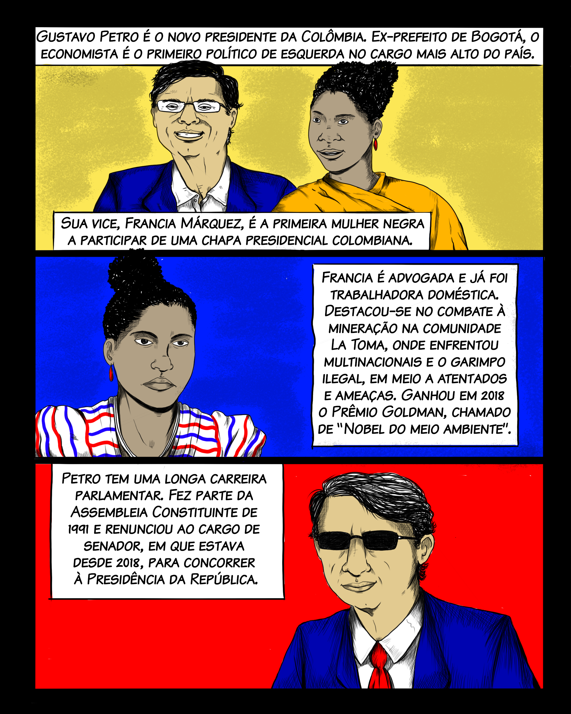 Gustavo Petro é o novo presidente da Colômbia. Ex-prefeito de Bogotá, o economista é o primeiro político de esquerda eleito para o cargo mais alto do país. Sua vice, Francia Márquez, é a primeira mulher negra a participar de uma chapa presidencial colombiana. Francia é advogada e já foi trabalhadora doméstica. Destacou-se no combate à mineração na comunidade La Toma, onde uma população formada por ribeirinhos negros enfrentou multinacionais e o garimpo ilegal, em meio a atentados e ameaças. Por sua atuação, ela recebeu em 2018 o Prêmio Goldman (conhecido como “Nobel do Meio Ambiente”). Petro tem uma longa carreira parlamentar. Fez parte da Assembleia Constituinte de 1991 e renunciou ao cargo de senador, em que estava desde 2018, para concorrer à Presidência.