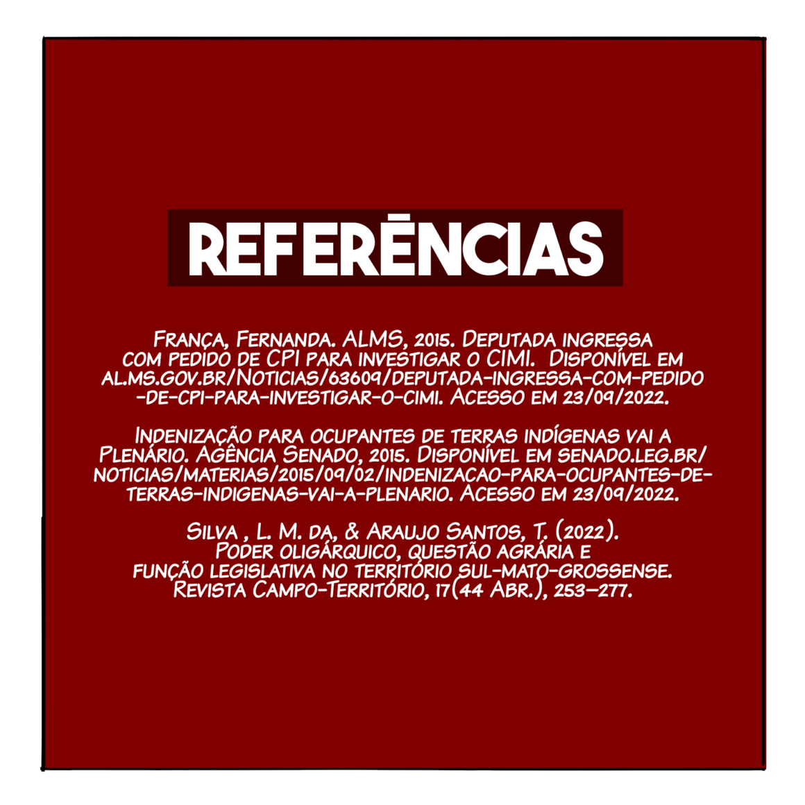 Referências: França, Fernanda. ALMS, 2015. Deputada ingressa com pedido de CPI para investigar o CIMI. Disponível em al.ms.gov.br/Noticias/63609/deputada-ingressa-com-pedido-de-cpi-para-investigar-o-cimi. Acesso em 23/09/2022. Indenização para ocupantes de terras indígenas vai a Plenário. Agência Senado, 2015. Disponível em senado.leg.br/noticias/materias/2015/09/02/indenizacao-para-ocupantes-de-terras-indigenas-vai-a-plenario. Acesso em 23/09/2022. Silva , L. M. da, & Araujo Santos, T. (2022). Poder oligárquico, questão agrária e função legislativa no território sul-mato-grossense. Revista Campo-Território, 17(44 Abr.), 253–277.