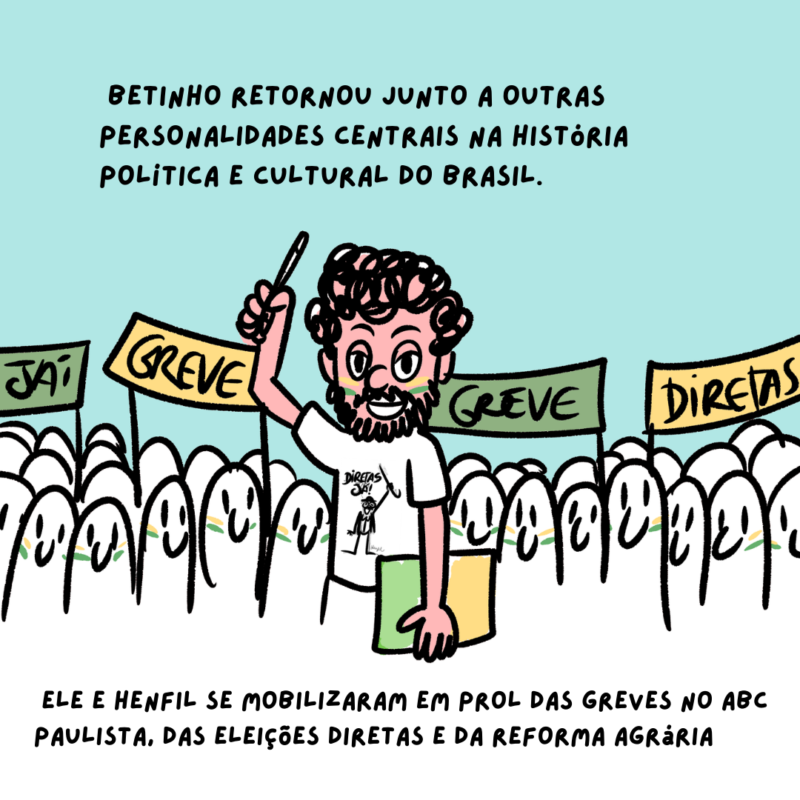 Durante o período da abertura política, Henfil se engajou pela anistia e retorno dos exilados – um deles seu irmão, o sociólogo Betinho. A apreensão pela volta de Betinho foi retratada na música “O Bêbado e a Equilibrista”, composição de João Bosco e Aldir Blanc, imortalizada na voz de Elis Regina.