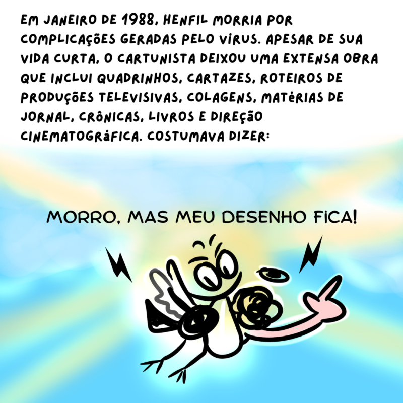 Em janeiro de 1988, Henfil morria por complicações geradas pelo vírus. Apesar de sua vida curta, o cartunista deixou uma extensa obra que inclui quadrinhos, cartazes, roteiros de produções televisivas, colagens, matérias de jornal, crônicas, livros e direção cinematográfica. Costumava dizer: [Ilustração do Henfil dizendo: Morro, mas meu desenho fica!]