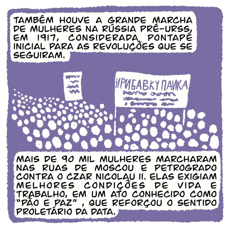 Q3: Também houve a grande marcha de mulheres na Rússia pré-URSS, em 1917, considerada pontapé inicial para as revoluções que se seguiram. Mais de 90 mil mulheres marcharam nas ruas de Moscou e Petrogrado contra o Czar Nicolau II, exigindo melhores condições de vida e de trabalho, em um ato conhecido como “Pão e Paz” que reforçou o sentido proletário da data.