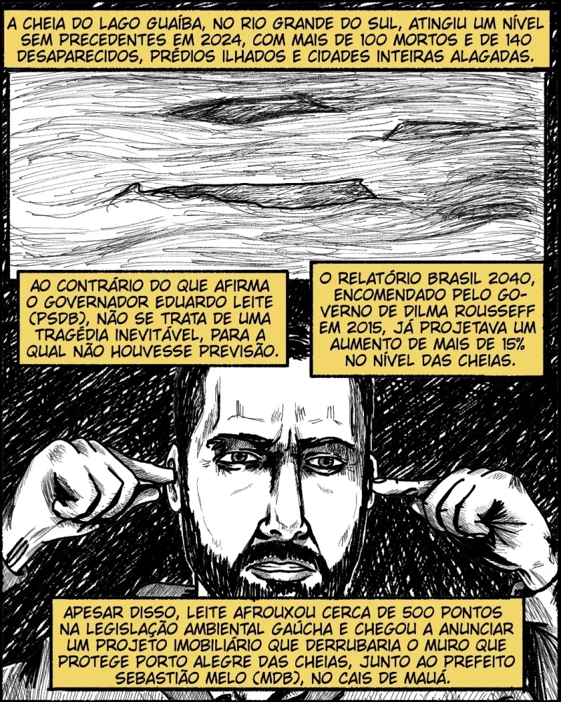A cheia do Lago Guaíba, no Rio Grande do Sul, atingiu um nível sem precedentes em 2024, com mais de 100 mortos e de 130 desaparecidos, prédios ilhados e cidades inteiras alagadas. Ao contrário do que afirma o governador Eduardo Leite (PSDB), não se trata de uma tragédia inevitável, para a qual não houvesse previsão. O relatório Brasil 2040, encomendado pelo governo de Dilma Rousseff em 2015, já projetava um aumento de mais de 15% no nível das cheias. Apesar disso, Leite afrouxou cerca de 500 pontos na legislação ambiental gaúcha e chegou a anunciar um projeto imobiliário que derrubaria o muro que protege Porto Alegre das cheias, junto ao prefeito Sebastião Melo (MDB).