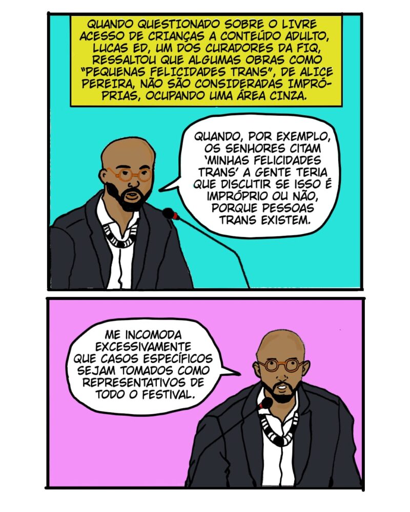 QUANDO QUESTIONADO SOBRE O LIVRE ACESSO DE CRIANÇAS A CONTEÚDO ADULTO, LUCAS ED, UM DOS CURADORES DA FIQ, RESSALTOU QUE ALGUMAS OBRAS COMO “PEQUENAS FELICIDADES TRANS”, DE ALICE PEREIRA, NÃO SÃO CONSIDERADAS POR ELE COMO IMPRÓPRIAS, OCUPANDO UMA ÁREA CINZA. Lucas Ed: Quando, por exemplo, os senhores citam ‘Mihas Felicidades Trans’ a gente teria que discutir se isso é impróprio ou não, porque pessoas trans existem. A quadrinista que produziu esse quadrinho estava lá e a gente precisa decidir se o simples fato dela ser trans e falar da sua experiência de vida é impróprio para crianças. Me incomoda excessivamente que casos específicos sejam tomados como representativos de todo o festival. Gabriela lembrou muito bem que a produção de quadrinhos eróticos é um número relativamente pequeno do contingente da produção.