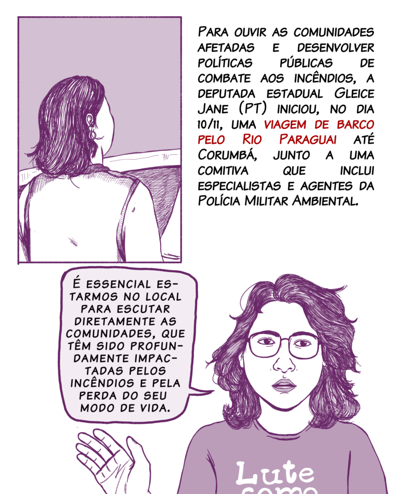 Para ouvir as comunidades afetadas e desenvolver políticas públicas de combate aos incêndios, a deputada estadual Gleice Jane (PT) iniciará uma viagem de barco pelo Rio Paraguai até Corumbá, junto a uma comitiva que inclui especialistas e agentes da Polícia Militar Ambiental. Fala de Gleice: É essencial estarmos no local para escutar diretamente as comunidades, que têm sido profundamente impactadas pelos incêndios e pela perda do seu modo de vida. Fala de Gleice: Nossa luta é para encontrar alternativas que protejam o Pantanal e seus habitantes, garantindo a preservação desse bioma único.