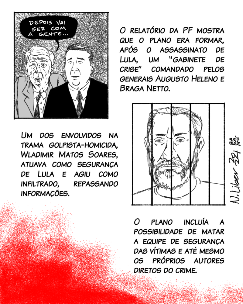 O relatório da PF mostra que o plano era formar, após o assassinato de Lula, um “gabinete de crise” comandado pelos generais Augusto Heleno e Braga Netto. Um dos envolvidos na trama golpista-homicida, Wladimir Matos Soares, atuava como segurança de Lula e agiu como infiltrado, repassando informações. O plano incluía a possibilidade de matar a equipe de segurança das vítimas e até mesmo os próprios autores diretos do crime.
