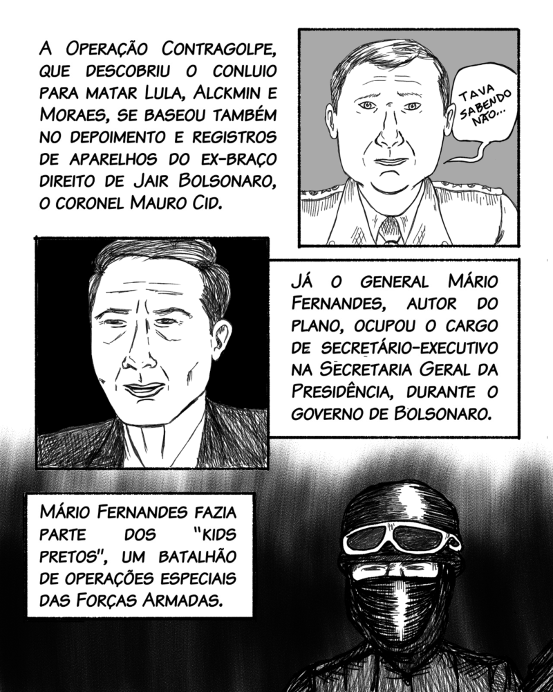 A Operação Contragolpe, que descobriu o conluio para matar Lula, Alckmin e Moraes, se baseou também no depoimento e registros de aparelhos do ex-braço direito de Jair Bolsonaro, o coronel Mauro Cid. Já o general Mário Fernandes, autor do plano, foi secretário-executivo da Secretaria Geral da Presidência durante o governo de Bolsonaro. Assessorou Bolsonaro no período de transição e, posteriormente, o deputado federal e ex-ministro da Saúde, Eduardo Pazuello (PL). Mário Fernandes fazia parte dos “kids pretos”, um batalhão de operações especiais das Forças Armadas. A investigação aponta que Fernandes era o elo entre Bolsonaro e os acampamentos pró-golpe.