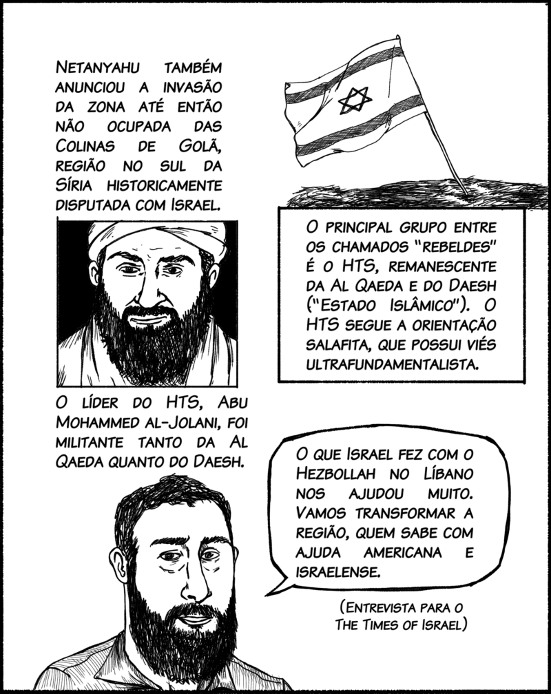 Netanyahu também anunciou a invasão da zona até então não ocupada das Colinas de Golã, região no sul da Síria historicamente reivindicada pelo colonialismo israelense. O principal grupo entre os chamados “rebeldes” é o HTS (em árabe, sigla de “Organização para Libertação do Levante”), remanescente da Al Qaeda e do Daesh (“Estado Islâmico”). O HTS segue uma orientação salafita, com interpretação ultrarreacionária da Lei Islâmica. Seu líder, Abu Mohammed al-Jolani, foi militante de ambos os grupos extremistas. Fala de Al-Jolani: O que Israel fez com o Hezbollah no Líbano nos ajudou muito. Vamos transformar a região, quem sabe com ajuda americana e israelense. (Entrevista para o jornal Times of Israel)