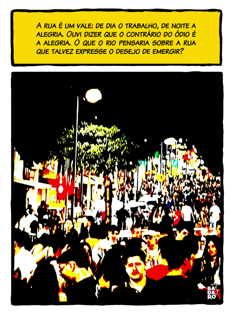 A rua é um vale, de dia o trabalho, de noite a alegria. Ouvi dizer que o contrário do ódio é a alegria. O que o rio pensaria sobre a rua que talvez expresse o desejo de emergir?