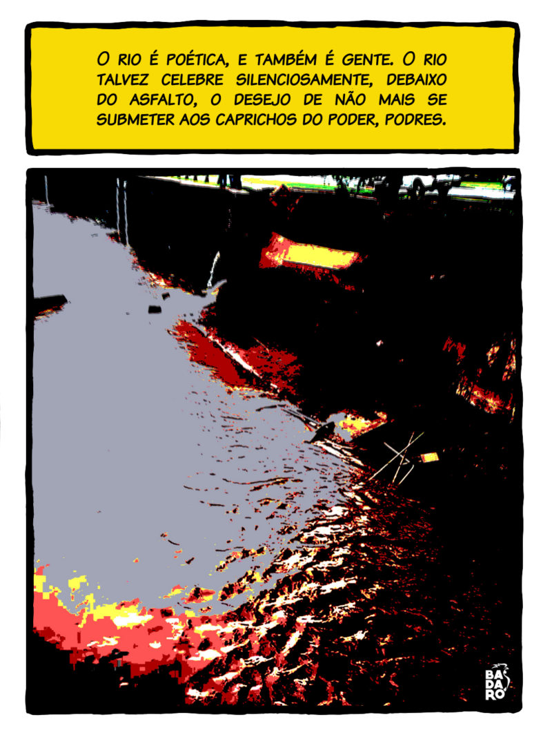 Mas, a 14 e o rio parecem hoje lutar uma guerra, a política é uma guerra, uma guerra para cometer a imprudência de viver. O rio é poética, e também é gente. O rio talvez celebre silenciosamente, debaixo do asfalto, o desejo de não mais se submeter aos caprichos do poder, podres.