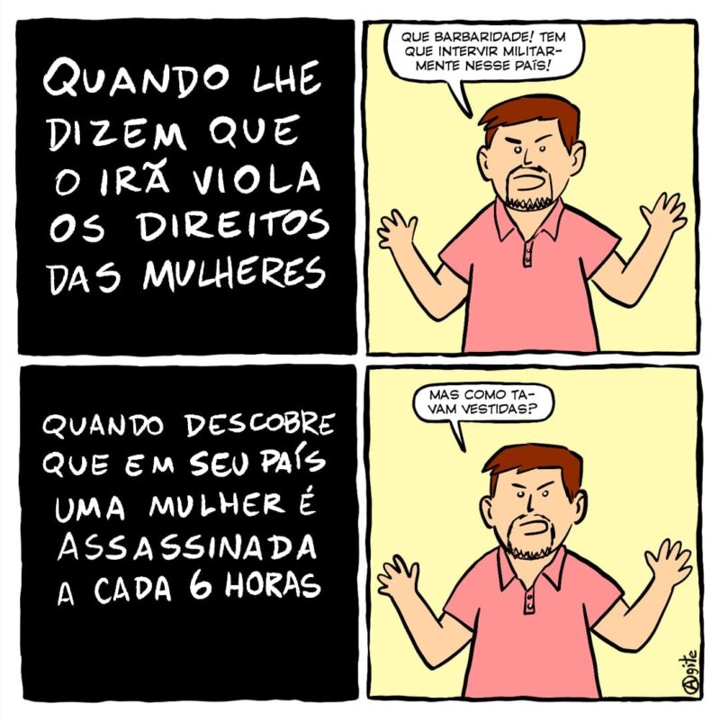 Quando lhe dizem que o Irã viola os direitos das mulheres: "Que barbaridade! Tem que intervir militarmente nesse país"! Quando descobre que em seu país uma mulher é assassinada a cada 6 horas: "Mas como tavam vestidas"?